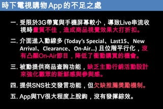 rҕُ App Ĳ֮̎
һ. 3Gc֙CĻ^СLive
ҕr|ѣƷҕXЧۿۡ

. MӾ (Todays SpecialLast15New
ArrivalClearanceOn-Air) λAƽл]
͹@On-AirĿnُIęC
. ṩƷԃܣȱNOӋ
폊^rccС
. ṩSNS罻lԹܣǷȱ]Cơ
. AppcTV̶ܴÓ^]аl]CЧ

 