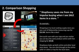 2. Comparison Shopping
 ShopSavvy saves me from my
impulse buying when I see SALE
items in a store. 
An example :
Shopping at my local cooking supply store you
see a set of Matyroshka measuring cups for
$12.99. Seems like a deal!
One quick scan with your app and you realize
you can buy the same product online with free
shipping for $9.00.
ShopSavvy looks up both online and other local
area stores. You can click through to the online
seller or select a map for the local store.

 