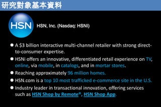 оY
HSN, Inc. (Nasdaq: HSNI)

? A $3 billion interactive multi-channel retailer with strong directto-consumer expertise.
? HSNi offers an innovative, differentiated retail experience on TV,
online, via mobile, in catalogs, and in mortar stores.
? Reaching approximately 96 million homes.
? HSN.com is a top 10 most trafficked e-commerce site in the U.S.
? Industry leader in transactional innovation, offering services
such as HSN Shop by Remote?, HSN Shop App.

 