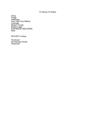 TV Shows To Watch

Hung
Fringe
Dollhouse
How I Met Your Mother
Leverage
Modern Family
Boston Legal
EASTBOUD AND DOWN
Alias


2010-2011 Lineup

The Event
No Ordinary Family
Outsorced
 