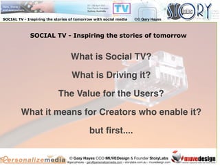 SOCIAL TV - Inspiring the stories of tomorrow with social media                 ©© Gary Hayes



             SOCIAL TV - Inspiring the stories of tomorrow


                                  What is Social TV?

                                   What is Driving it?

                            The Value for the Users?

         What it means for Creators who enable it?

                                                but ﬁrst....

                                 © Gary Hayes CCO MUVEDesign & Founder StoryLabs
                                @garyphayes - gary@personalizemedia.com - storylabs.com.au - muvedesign.com
 
