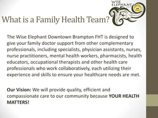 What is a Family Health Team?
The Wise Elephant Downtown Brampton FHT is designed to
give your family doctor support from other complementary
professionals, including specialists, physician assistants, nurses,
nurse practitioners, mental health workers, pharmacists, health
educators, occupational therapists and other health care
professionals who work collaboratively, each utilizing their
experience and skills to ensure your healthcare needs are met.
Our Vision: We will provide quality, efficient and
compassionate care to our community because YOUR HEALTH
MATTERS!

 