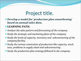 Project title. Develop a model for 'production plan smoothening' based on annual sales data. LEARNING PATH. Analyze the sales pattern and forecasting of the company. Study the strategic and marketing plans of the company. Study the levels of capacity, inventory and  subcontracting of the company/facility. Study the various constraints of production like capacity, stock outs, problems in supply chain and subcontracting. Study the production plan strategy followed in the company. 
