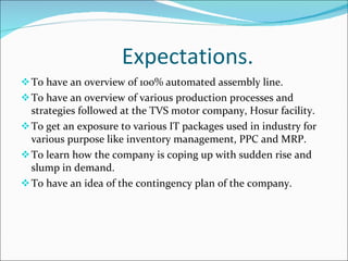 Expectations. To have an overview of 100% automated assembly line. To have an overview of various production processes and strategies followed at the TVS motor company, Hosur facility. To get an exposure to various IT packages used in industry for various purpose like inventory management, PPC and MRP. To learn how the company is coping up with sudden rise and slump in demand. To have an idea of the contingency plan of the company.  