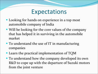 Expectations Looking for hands on experience in a top most automobile company of India Will be looking for the core values of the company that has helped it in surviving in the automobile market To understand the use of IT in manufacturing companies Learn the practical implementation of TQM To understand how the company developed its own R&D to cope up with the departure of Suzuki motors from the joint venture 