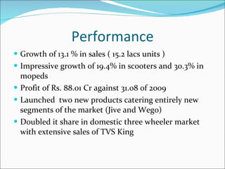 Performance Growth of 13.1 % in sales ( 15.2 lacs units ) Impressive growth of 19.4% in scooters and 30.3% in mopeds Profit of Rs. 88.01 Cr against 31.08 of 2009 Launched  two new products catering entirely new segments of the market (Jive and Wego) Doubled it share in domestic three wheeler market with extensive sales of TVS King 