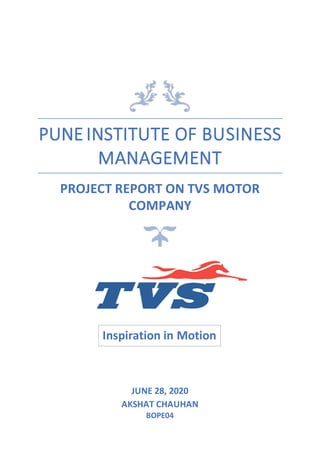 PUNE INSTITUTE OF BUSINESS
MANAGEMENT
PROJECT REPORT ON TVS MOTOR
COMPANY
JUNE 28, 2020
AKSHAT CHAUHAN
BOPE04
Inspiration in Motion
 