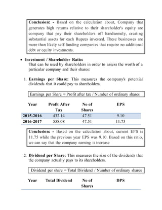 Conclusion: - Based on the calculation about, Company that
generates high returns relative to their shareholder's equity are
company that pay their shareholders off handsomely, creating
substantial assets for each Rupees invested. These businesses are
more than likely self-funding companies that require no additional
debt or equity investments.
 Investment / Shareholder Ratio:
That can be used by shareholders in order to assess the worth of a
particular company and their shares:
1. Earnings per Share: This measures the company's potential
dividends that it could pay to shareholders.
Earnings per Share = Profit after tax / Number of ordinary shares
Year Profit After
Tax
No of
Shares
EPS
2015-2016 432.14 47.51 9.10
2016-2017 558.08 47.51 11.75
Conclusion: - Based on the calculation about, current EPS is
11.75 while the previous year EPS was 9.10. Based on this ratio,
we can say that the company earning is increase
2. Dividend per Share: This measures the size of the dividends that
the company actually pays to its shareholders.
Dividend per share = Total Dividend / Number of ordinary shares
Year Total Dividend No of
Shares
DPS
 
