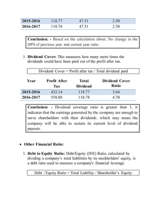 2015-2016 118.77 47.51 2.50
2016-2017 118.78 47.51 2.50
Conclusion: - Based on the calculation about, No change in the
DPS of previous year and current year ratio
3. Dividend Cover: This measures how many more times the
dividends could have been paid out of the profit after tax.
Dividend Cover = Profit after tax / Total dividend paid
Year Profit After
Tax
Total
Dividend
Dividend Cover
Ratio
2015-2016 432.14 118.77 3.64
2016-2017 558.08 118.78 4.70
Conclusion: - Dividend coverage ratio is greater than 1, it
indicates that the earnings generated by the company are enough to
serve shareholders with their dividends. which may mean the
company will be able to sustain its current level of dividend
payouts.
 Other Financial Ratio:
1. Debt to Equity Ratio: Debt/Equity (D/E) Ratio, calculated by
dividing a company’s total liabilities by its stockholders' equity, is
a debt ratio used to measure a company's financial leverage.
Debt / Equity Ratio = Total Liability / Shareholder’s Equity
 