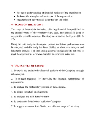  For better understanding of financial position of the organization
 To know the strengths and weakness of the organization
 Predetermined activities are done through the ratios
 SCOPE OF THE STUDY:-
The scope of the study is limited to collecting financial data published in
the annual reports of the company every year. The analysis is done to
suggest the possible solutions. The study is carried out for 2 years (2015-
17).
Using the ratio analysis, firms past, present and future performance can
be analyzed and this study has been divided as short term analysis and
long term analysis. The firm should generate enough profits not only to
meet the expectations of owner, but also to expansion activities.
 OBJECTIVES OF STUDY:-
1. To study and analyze the financial position of the Company through
ratio analysis.
2. To suggest measures for improving the financial performance of
organization.
3. To analyze the profitability position of the company.
4. To assess the return on investment.
5. To analyses the asset turnover ratio.
6. To determine the solvency position of company.
7. To suggest measures for effective and efficient usage of inventory
 