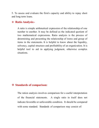 5. To assess and evaluate the firm's capacity and ability to repay short
and long term loans.
 Ratio Analysis:-
A ratio is simple arithmetical expression of the relationship of one
number to another. It may be defined as the indicated quotient of
two mathematical expressions. Ratio analysis is the process of
determining and presenting the relationship of items and group of
items in the statements. It is helpful to know about the liquidity,
solvency, capital structure and profitability of an organization. It is
helpful tool to aid in applying judgment, otherwise complex
situations.
 Standards of comparison:
The ration analysis involves comparison for a useful interpretation
of the financial statements. A single ratio in itself does not
indicate favorable or unfavorable condition. It should be compared
with some standard. Standards of comparison may consist of:
 