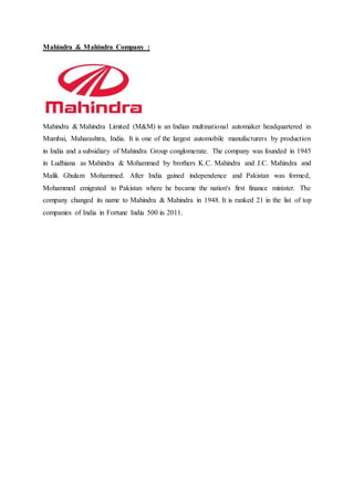 Mahindra & Mahindra Company :
Mahindra & Mahindra Limited (M&M) is an Indian multinational automaker headquartered in
Mumbai, Maharashtra, India. It is one of the largest automobile manufacturers by production
in India and a subsidiary of Mahindra Group conglomerate. The company was founded in 1945
in Ludhiana as Mahindra & Mohammed by brothers K.C. Mahindra and J.C. Mahindra and
Malik Ghulam Mohammed. After India gained independence and Pakistan was formed,
Mohammed emigrated to Pakistan where he became the nation's first finance minister. The
company changed its name to Mahindra & Mahindra in 1948. It is ranked 21 in the list of top
companies of India in Fortune India 500 in 2011.
 