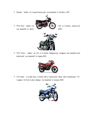  Shaolin – India's 1st 5-speed motorcycle was launched in October, 1997.
 TVS Fiero – India's 1st 150, cc 4-stroke, motorcycle
was launched in April, 2000.
 TVS Victor – India's 1st 110, cc 4-stroke, indigenously designed and manufactured
motorcycle was launched in August,2001.
 VS Centra – A world class, 4-stroke,100 cc motorcycles fitted with revolutionary VT-
i engines for best in class mileage was launched in January,2004.
 