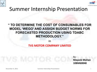 Summer Internship Presentation

  “ TO DETERMINE THE COST OF CONSUMABLES FOR
   MODEL „WEGO‟ AND ASSIGN BUDGET NORMS FOR
       FORECASTED PRODUCTION USING TDABC
                  METHODOLOGY.”
                         in
             TVS MOTOR COMPANY LIMITED


                                                    By:
                                                    Mayank Mohan
                                                    10BM60048
December 9, 2011   Summer Internship Presentation              1
 