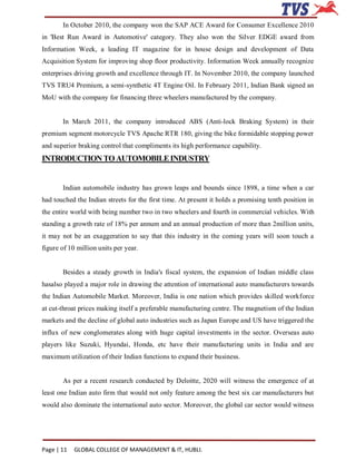 In October 2010, the company won the SAP ACE Award for Consumer Excellence 2010
in 'Best Run Award in Automotive' category. They also won the Silver EDGE award from
Information Week, a leading IT magazine for in house design and development of Data
Acquisition System for improving shop floor productivity. Information Week annually recognize
enterprises driving growth and excellence through IT. In November 2010, the company launched
TVS TRU4 Premium, a semi-synthetic 4T Engine Oil. In February 2011, Indian Bank signed an
MoU with the company for financing three wheelers manufactured by the company.


       In March 2011, the company introduced ABS (Anti-lock Braking System) in their
premium segment motorcycle TVS Apache RTR 180, giving the bike formidable stopping power
and superior braking control that compliments its high performance capability.
INTRODUCTION TO AUTOMOBILE INDUSTRY


       Indian automobile industry has grown leaps and bounds since 1898, a time when a car
had touched the Indian streets for the first time. At present it holds a promising tenth position in
the entire world with being number two in two wheelers and fourth in commercial vehicles. With
standing a growth rate of 18% per annum and an annual production of more than 2million units,
it may not be an exaggeration to say that this industry in the coming years will soon touch a
figure of 10 million units per year.


       Besides a steady growth in India's fiscal system, the expansion of Indian middle class
hasalso played a major role in drawing the attention of international auto manufacturers towards
the Indian Automobile Market. Moreover, India is one nation which provides skilled workforce
at cut-throat prices making itself a preferable manufacturing centre. The magnetism of the Indian
markets and the decline of global auto industries such as Japan Europe and US have triggered the
influx of new conglomerates along with huge capital investments in the sector. Overseas auto
players like Suzuki, Hyundai, Honda, etc have their manufacturing units in India and are
maximum utilization of their Indian functions to expand their business.


       As per a recent research conducted by Deloitte, 2020 will witness the emergence of at
least one Indian auto firm that would not only feature among the best six car manufacturers but
would also dominate the international auto sector. Moreover, the global car sector would witness




Page | 11   GLOBAL COLLEGE OF MANAGEMENT & IT, HUBLI.
 