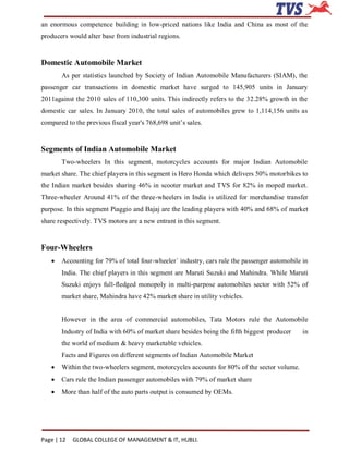 an enormous competence building in low-priced nations like India and China as most of the
producers would alter base from industrial regions.


Domestic Automobile Market
       As per statistics launched by Society of Indian Automobile Manufacturers (SIAM), the
passenger car transactions in domestic market have surged to 145,905 units in January
2011against the 2010 sales of 110,300 units. This indirectly refers to the 32.28% growth in the
domestic car sales. In January 2010, the total sales of automobiles grew to 1,114,156 units as
compared to the previous fiscal year's 768,698 unit’s sales.


Segments of Indian Automobile Market
       Two-wheelers In this segment, motorcycles accounts for major Indian Automobile
market share. The chief players in this segment is Hero Honda which delivers 50% motorbikes to
the Indian market besides sharing 46% in scooter market and TVS for 82% in moped market.
Three-wheeler Around 41% of the three-wheelers in India is utilized for merchandise transfer
purpose. In this segment Piaggio and Bajaj are the leading players with 40% and 68% of market
share respectively. TVS motors are a new entrant in this segment.


Four-Wheelers
      Accounting for 79% of total four-wheeler` industry, cars rule the passenger automobile in
       India. The chief players in this segment are Maruti Suzuki and Mahindra. While Maruti
       Suzuki enjoys full-fledged monopoly in multi-purpose automobiles sector with 52% of
       market share, Mahindra have 42% market share in utility vehicles.


       However in the area of commercial automobiles, Tata Motors rule the Automobile
       Industry of India with 60% of market share besides being the fifth biggest producer    in
       the world of medium & heavy marketable vehicles.
       Facts and Figures on different segments of Indian Automobile Market
      Within the two-wheelers segment, motorcycles accounts for 80% of the sector volume.
      Cars rule the Indian passenger automobiles with 79% of market share
      More than half of the auto parts output is consumed by OEMs.




Page | 12   GLOBAL COLLEGE OF MANAGEMENT & IT, HUBLI.
 