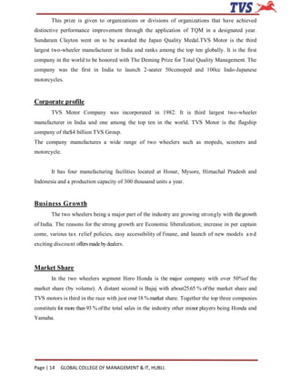 This prize is given to organizations or divisions of organizations that have achieved
distinctive performance improvement through the application of TQM in a designated year.
Sundaram Clayton went on to be awarded the Japan Quality Medal.TVS Motor is the third
largest two-wheeler manufacturer in India and ranks among the top ten globally. It is the first
company in the world to be honored with The Deming Prize for Total Quality Management. The
company was the first in India to launch 2-seater 50ccmoped and 100cc Indo-Japanese
motorcycles.


Corporate profile
        TVS Motor Company was incorporated in 1982. It is third largest two-wheeler
manufacturer in India and one among the top ten in the world. TVS Motor is the flagship
company of the$4 billion TVS Group.
The company manufactures a wide range of two wheelers such as mopeds, scooters and
motorcycle.


        It has four manufacturing facilities located at Hosur, Mysore, Himachal Pradesh and
Indonesia and a production capacity of 300 thousand units a year.


Business Growth
        The two wheelers being a major part of the industry are growing strongly with the growth
of India. The reasons for the strong growth are Economic liberalization; increase in per captain
come, various tax relief policies, easy accessibility of f inane, and launch of new models a n d
exciting discou nt offers made by dealers.



Market Share
        In the two wheelers segment Hero Honda is the major company with over 50%of the
market share (by volume). A distant second is Bajaj with about25.65 % of the market share and
TVS motors is third in the race with just over 18 % market share. Together the top three companies
constitute for more than 93 % of the total sales in the industry other minor players being Honda and
Yamaha.




Page | 14   GLOBAL COLLEGE OF MANAGEMENT & IT, HUBLI.
 
