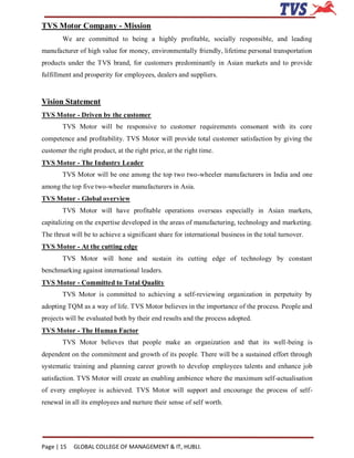 TVS Motor Company - Mission
        We are committed to being a highly profitable, socially responsible, and leading
manufacturer of high value for money, environmentally friendly, lifetime personal transportation
products under the TVS brand, for customers predominantly in Asian markets and to provide
fulfillment and prosperity for employees, dealers and suppliers.


Vision Statement
TVS Motor - Driven by the customer
        TVS Motor will be responsive to customer requirements consonant with its core
competence and profitability. TVS Motor will provide total customer satisfaction by giving the
customer the right product, at the right price, at the right time.
TVS Motor - The Industry Leader
        TVS Motor will be one among the top two two-wheeler manufacturers in India and one
among the top five two-wheeler manufacturers in Asia.
TVS Motor - Global overview
        TVS Motor will have profitable operations overseas especially in Asian markets,
capitalizing on the expertise developed in the areas of manufacturing, technology and marketing.
The thrust will be to achieve a significant share for international business in the total turnover.
TVS Motor - At the cutting edge
        TVS Motor will hone and sustain its cutting edge of technology by constant
benchmarking against international leaders.
TVS Motor - Committed to Total Quality
        TVS Motor is committed to achieving a self-reviewing organization in perpetuity by
adopting TQM as a way of life. TVS Motor believes in the importance of the process. People and
projects will be evaluated both by their end results and the process adopted.
TVS Motor - The Human Factor
        TVS Motor believes that people make an organization and that its well-being is
dependent on the commitment and growth of its people. There will be a sustained effort through
systematic training and planning career growth to develop employees talents and enhance job
satisfaction. TVS Motor will create an enabling ambience where the maximum self-actualisation
of every employee is achieved. TVS Motor will support and encourage the process of self-
renewal in all its employees and nurture their sense of self worth.




Page | 15   GLOBAL COLLEGE OF MANAGEMENT & IT, HUBLI.
 