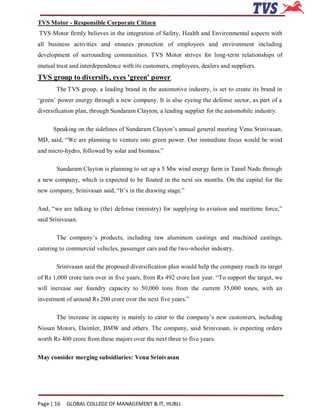 TVS Motor - Responsible Corporate Citizen
TVS Motor firmly believes in the integration of Safety, Health and Environmental aspects with
all business activities and ensures protection of employees and environment including
development of surrounding communities. TVS Motor strives for long-term relationships of
mutual trust and interdependence with its customers, employees, dealers and suppliers.
TVS group to diversify, eyes 'green' power
       The TVS group, a leading brand in the automotive industry, is set to create its brand in
‘green’ power energy through a new company. It is also eyeing the defense sector, as part of a
diversification plan, through Sundaram Clayton, a leading supplier for the automobile industry.

      Speaking on the sidelines of Sundaram Clayton’s annual general meeting Venu Srinivasan,
MD, said, “We are planning to venture into green power. Our immediate focus would be wind
and micro-hydro, followed by solar and biomass.”

       Sundaram Clayton is planning to set up a 5 Mw wind energy farm in Tamil Nadu through
a new company, which is expected to be floated in the next six months. On the capital for the
new company, Srinivasan said, “It’s in the drawing stage.”

And, “we are talking to (the) defense (ministry) for supplying to aviation and maritime force,”
said Srinivasan.

       The company’s products, including raw aluminum castings and machined castings,
catering to commercial vehicles, passenger cars and the two-wheeler industry.

       Srinivasan said the proposed diversification plan would help the company reach its target
of Rs 1,000 crore turn over in five years, from Rs 492 crore last year. “To support the target, we
will increase our foundry capacity to 50,000 tons from the current 35,000 tones, with an
investment of around Rs 200 crore over the next five years.”

       The increase in capacity is mainly to cater to the company’s new customers, including
Nissan Motors, Daimler, BMW and others. The company, said Srinivasan, is expecting orders
worth Rs 400 crore from these majors over the next three to five years.

May consider merging subsidiaries: Venu Srinivasan




Page | 16   GLOBAL COLLEGE OF MANAGEMENT & IT, HUBLI.
 