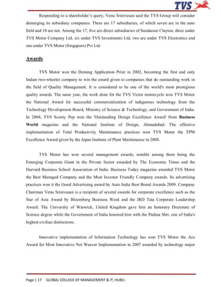 Responding to a shareholder’s query, Venu Srinivasan said the TVS Group will consider
demerging its subsidiary companies. There are 17 subsidiaries, of which seven are in the auto
field and 10 are not. Among the 17, five are direct subsidiaries of Sundaram Clayton, three under
TVS Motor Company Ltd, six under TVS Investments Ltd, two are under TVS Electronics and
one under TVS Motor (Singapore) Pvt Ltd.


Awards

        TVS Motor won the Deming Application Prize in 2002, becoming the first and only
Indian two-wheeler company to win the award given to companies that do outstanding work in
the field of Quality Management. It is considered to be one of the world's most prestigious
quality awards. The same year, the work done for the TVS Victor motorcycle won TVS Motor
the National Award for successful commercialization of indigenous technology from the
Technology Development Board, Ministry of Science & Technology, and Government of India.
In 2004, TVS Scooty Pep won the 'Outstanding Design Excellence Award' from Business
World magazine and the National Institute of Design, Ahmadabad. The effective
implementation of Total Productivity Maintenance practices won TVS Motor the TPM
Excellence Award given by the Japan Institute of Plant Maintenance in 2008.


        TVS Motor has won several management awards, notable among them being the
Emerging Corporate Giant in the Private Sector awarded by The Economic Times and the
Harvard Business School Association of India. Business Today magazine awarded TVS Motor
the Best Managed Company and the Most Investor Friendly Company awards. Its advertising
practices won it the Good Advertising award by Auto India Best Brand Awards 2009. Company
Chairman Venu Srinivasan is a recipient of several awards for corporate excellence such as the
Star of Asia Award by Bloomberg Business Week and the JRD Tata Corporate Leadership
Award. The University of Warwick, United Kingdom gave him an honorary Doctorate of
Science degree while the Government of India honored him with the Padma Shri, one of India's
highest civilian distinctions.


        Innovative implementation of Information Technology has won TVS Motor the Ace
Award for Most Innovative Net Weaver Implementation in 2007 awarded by technology major




Page | 17   GLOBAL COLLEGE OF MANAGEMENT & IT, HUBLI.
 