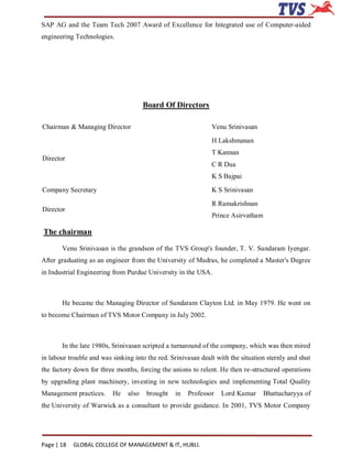 SAP AG and the Team Tech 2007 Award of Excellence for Integrated use of Computer-aided
engineering Technologies.




                                       Board Of Directors

Chairman & Managing Director                                   Venu Srinivasan

                                                               H Lakshmanan
                                                               T Kannan
Director
                                                               C R Dua
                                                               K S Bajpai
Company Secretary                                              K S Srinivasan

                                                               R Ramakrishnan
Director
                                                               Prince Asirvatham

The chairman

       Venu Srinivasan is the grandson of the TVS Group's founder, T. V. Sundaram Iyengar.
After graduating as an engineer from the University of Madras, he completed a Master's Degree
in Industrial Engineering from Purdue University in the USA.



       He became the Managing Director of Sundaram Clayton Ltd. in May 1979. He went on
to become Chairman of TVS Motor Company in July 2002.



       In the late 1980s, Srinivasan scripted a turnaround of the company, which was then mired
in labour trouble and was sinking into the red. Srinivasan dealt with the situation sternly and shut
the factory down for three months, forcing the unions to relent. He then re-structured operations
by upgrading plant machinery, investing in new technologies and implementing Total Quality
Management practices.     He    also    brought   in   Professor   Lord Kumar      Bhattacharyya of
the University of Warwick as a consultant to provide guidance. In 2001, TVS Motor Company




Page | 18   GLOBAL COLLEGE OF MANAGEMENT & IT, HUBLI.
 