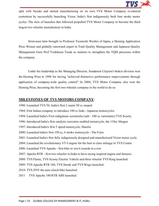 split with Suzuki and started manufacturing on its own. TVS Motor Company re-entered
contention by successfully launching Victor, India's first indigenously built four stroke motor
cycles. The slew of launches that followed propelled TVS Motor Company to become the third
largest two wheeler manufacturer in India.



       Srinivasan later brought in Professor Yasutoshi Washio of Japan, a Deming Application
Prize Winner and globally renowned expert in Total Quality Management and Japanese Quality
Management Guru Prof Yoshikazu Tsuda as mentors to strengthen the TQM processes within
the company.



       Under his leadership as the Managing Director, Sundaram Clayton's brakes division won
the Deming Prize in 1998 for having "achieved distinctive performance improvements through
application of company-wide quality control". In 2004, TVS Motor Company also won the
Deming Prize, becoming the first two-wheeler company in the world to do so.


MILESTONES OF TVS MOTORS COMPANY:
1980: Launched TVS 50, India's first 2 seater 50 cc moped
1984: First Indian company to introduce 100 cc Indo - Japanese motorcycles
1994: Launched India's First indigenous scooterette (sub - 100 cc variomatic) TVS Scooty.
1996: Introduced India's first catalytic converter enabled motorcycle, the 110cc Shogun
1997: Introduced India's first 5 speed motorcycle, Shaolin
2000: Launched India's first 150 cc, 4 stroke motorcycle - The Fiero
2001: Launched India's first fully indigenously designed and manufactured Victor motor cycle.
2004: Launched the revolutionary VT-I engine for the best in class mileage in TVS Centra
2006: Launched TVS Apache - first bike to win 6 awards in a row
2007: Apache RTR - first two wheeler in India to have racing inspired engine and features.
2008: TVS Flame, TVS Scooty Electric Vehicle and three wheeler TVS King launched.
2009: TVS Apache RTR 180, TVS Streak and TVS Wego launched.
2010: TVS JIVE the auto clutch bike launched.
2011    TVS Apache 180 RTR ABS launched.




Page | 19   GLOBAL COLLEGE OF MANAGEMENT & IT, HUBLI.
 