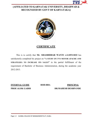 (AFFILIATED TO KARNATAK UNIVERSITY, DHARWAD &
         RECOGNIZED BY GOVT OF KARNATAKA)




                                 CERTIFICATE


       This is to certify that Mr. SHASHIDHAR WANTI with10N11832 has
satisfactorily completed his project on “A STUDY ON TVS MOTOR APACHE AND
STRATEGIES TO INCREASE ITS SALES” in the partial fulfillment of the

requirement of Bachelor of Business Administration, during the academic year
2012-2013.




INTERNAL GUIDE                        HOD-BBA                   PRINCIPAL
PROF.ALOK GADDI                                        DR.MAHESH DESHPANDE




Page | 2   GLOBAL COLLEGE OF MANAGEMENT & IT, HUBLI.
 