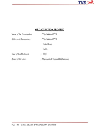 ORGANISATION PROFILE
Name of the Organisation           : Vijaylakshmi TVS

Address of the company             : Vijaylakshmi TVS

                                     Gokul Road

                                     Hubli.

Year of Establishment              : 2003

Board of Directors                 : Manjuanth C Hurkadil (Chairman)




Page | 20   GLOBAL COLLEGE OF MANAGEMENT & IT, HUBLI.
 