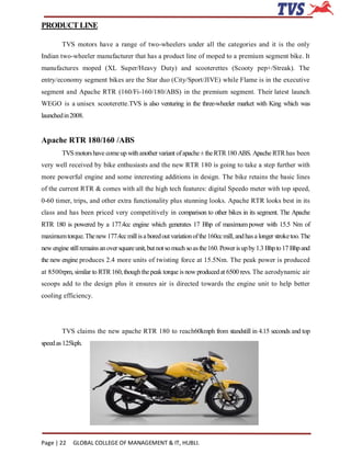 PRODUCT LINE

        TVS motors have a range of two-wheelers under all the categories and it is the only
Indian two-wheeler manufacturer that has a product line of moped to a premium segment bike. It
manufactures moped (XL Super/Heavy Duty) and scooterettes (Scooty pep+/Streak). The
entry/economy segment bikes are the Star duo (City/Sport/JIVE) while Flame is in the executive
segment and Apache RTR (160/Fi-160/180/ABS) in the premium segment. Their latest launch
WEGO is a unisex scooterette.TVS is also venturing in the three-wheeler market with King which was
launched in 2008.


Apache RTR 180/160 /ABS
        TVS motors have come up with another variant of apache ± the RTR 180 ABS. Apache RTR has been
very well received by bike enthusiasts and the new RTR 180 is going to take a step further with
more powerful engine and some interesting additions in design. The bike retains the basic lines
of the current RTR & comes with all the high tech features: digital Speedo meter with top speed,
0-60 timer, trips, and other extra functionality plus stunning looks. Apache RTR looks best in its
class and has been priced very competitively in comparison to other bikes in its segment. The Apache
RTR 180 is powered by a 177.4cc engine which generates 17 Bhp of maximum power with 15.5 Nm of
maximum torque. The new 177.4cc mill is a bored out variation of the 160cc mill, and has a longer stroke too. The
new engine still remains an over square unit, but not so much so as the 160. Power is up by 1.3 Bhp to 17 Bhp and
the new engine produces 2.4 more units of twisting force at 15.5Nm. The peak power is produced
at 8500rpm, similar to RTR 160, though the peak torque is now produced at 6500 revs. The aerodynamic air
scoops add to the design plus it ensures air is directed towards the engine unit to help better
cooling efficiency.




        TVS claims the new apache RTR 180 to reach60kmph from standstill in 4.15 seconds and top
speed as 125kph.




Page | 22    GLOBAL COLLEGE OF MANAGEMENT & IT, HUBLI.
 
