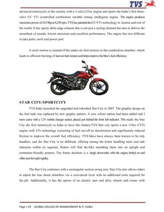 advanced motorcycle in the country with a 3-valve125cc engine and sports the India’s first three-
valve CC VTi (controlled combustion variable timing intelligent) engine. The engine produces
maximum power of 10.5 bhp at 8,250 rpm. TVS has patented the CC-VTi technology in Austria and rest of
the world. It has sporty delta-edge exhaust that is not just a styling element but also to deliver the
smoothest of sounds, lowest emissions and excellent performance. The engine has two different
in take ports, swirl and power port.


          A swirl motion is created of the intake air-fuel mixture in the combustion chamber, which
leads to efficient burning of lean air-fuel mixture and helps improve the bike’s fuel efficiency.




STAR CITY/SPORTCITY
          TVS India launched the upgraded and refreshed Star City in 2007. The graphic design on
the fuel tank was replaced by new graphic pattern. A new colour option had been added and I
tnow came with a 12V mobile charger socket, placed just behind the front left indicator. This made the Star
City the first motorcycle in India to have this feature.TVS Star city sports a new 110cc CVTi
engine with VTi technology consisting of fuel cut-off on deceleration and significantly reduced
friction to improve the overall fuel efficiency. TVS bikes have always been known to be tidy
handlers, and the Star City is no different, offering among the better handling traits and ride
character within its segment. Riders will find the bike moulding them into an upright and
commuter-friendly posture. The frame skeleton is a single down-tube with the engine bolted on and
offers just the right rigidity.


          The Star City continues with a rectangular section swing arm. Star City also allows riders
to adjust the rear shock absorbers via a convenient lever with no additional tools required for
the job. Additionally, it has the option of an electric start and alloy wheels and comes with




Page | 24      GLOBAL COLLEGE OF MANAGEMENT & IT, HUBLI.
 
