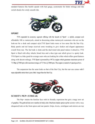 standard features like backlit speedo with fuel gauge, econometer for better mileage and ride
switch shocks for a truly smooth ride.




SPORT
         TVS expanded its economy segment offering with the launch of, 'Sport' - a stylish, compact and
affordable 100 cc motorcycle, aimed at discerning urban motorcycle customers who are on the
look-out for a sleek and compact style.TVS Sport looks more or less same like the Star City.
Body panels and tail lamps received some tweaking to give sleeker and elegant appearance
overall from rear. The fuel tank is sleek and the dual toned side panel makes it attractive. TVS
Sport is fitted with alloy wheels, broad tires and a shoe type seat which gives it a sporty look.
TVS Sport is a bike good for average users who are looking for a bike which offers good features
along with decent mileage. TVS Sport is powered by a 99.7cc engine which generates maximum power of
7.5 Bhp @7500 rpm with maximum torque of 7.5 Nm @ 5000 rpm. The engine is mated to 4 speed gearbox.


         The suspension has the same looks as that of the Star City, but the rear one comes with 5
steps adjustable stroke that is just a little longer than the Star City.




SCOOTY PEP+/STREAK
         The Pep+ retains the familiar face with its friendly expression but gets a tangy new set
of graphics. The grab-rail also now matches its body color. Dual-tone shades spruce up the scooter with a racy
chequered look on the front apron and rear panels. Grips, levers, switchgear and mirrors are top




Page | 25     GLOBAL COLLEGE OF MANAGEMENT & IT, HUBLI.
 