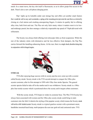 notch. In a smart move, the key slot itself is fluorescent, so as to allow grope-free access in the
dark. There's also a new cell phone-charging point.


        Pep+ lights up its lockable under seat storage bay and offers yet another smart feature
that would do well on any such scooterette, a spring at the mounting pivot prevents the seat from accidentally
closing at a fuel station and crushing unsuspecting fingers. It retains its quality feel in offering
alloy rims, both front and rear. The Plus not only feels meaty where it matters most in its low-
and midrange punch, but does manage a relatively respectable top speed of 71kph delivered with
refinement.


        The Scooty was always bold offering twin telescopic forks as front suspension. While the
rest of the industry sticks with diminutive and far less effective front dampers, the Pep Plus
carries forward this handling-enhancing theme. At the rear, there is a single shock absorber doing duty
in conjunction with its hinged engine.




STREAK
        TVS after enjoying huge success with its scooty pep has now come up with a scooter
called Scooty streak. Scooty streak is the TVS second attempt to conquer the 100cc plus
scooter customer, after its first attempt in 1999 with 150cc four stroke Spectra. The geared
scooter spectra failed to take off in the market and it was withdrawn. Scooty streak is a 100cc
plus four-stroke scooter which is positioned above the scooty and it targets urban customers.


         With the scooty streak, TVS hopes to widen its customer base. The 90cc TVS Scooty has
always been associated with women and the 100cc plus scooty streak could bring in male
customers into the fold. It inherits the styling of the popular scooty which means the Scooty streak
will not be a full- bodied scooter. Scooty streak is a typical gearless scooter with a prominent snout,
handlebar mounted head lamp, multi-purpose die-cast rear grab rail and contoured seats. TVS




Page | 26     GLOBAL COLLEGE OF MANAGEMENT & IT, HUBLI.
 
