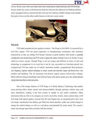 Scooty Streak comes with a razor sharp, sleek unisex styling features sharp head lamps and LED tail-lamps.
Scooty streak also comes with broad anti-skid tires that provide enhanced wet braking stability
and is equipped with an external fuel fill at the rear for refueling. Mobile charger and lockable
front glove boxes are the other usable features in the new scooty streak.




WEGO
        TVS India launched all new gearless scooters - The Wego in Nov2009. It is powered by a
new110cc engine. TVS has good experience in manufacturing scooterettes with automatic
transmission as they are selling TVS Scooty Variants in good numbers. But Scooty is generally
considered by only female buyers and TVS wants to capture the market of Suzuki Access & Honda Aviator
which are unisex scooter. Though Wego is not too unique and different in terms of style and
technology in comparison to its rivals but it can be very successful as it has been priced very
competitively.TVS has made use of vehicle simulation models, computational fluid dynamics
and frequency response analysis techniques to ensure smooth and noise-free engine and best-in-class ride
comfort and handling. The all aluminum low-friction engine ensures best-in-class mileage.
Multi-reflector halogen headlamps and LED tail lamp with optical guides give the scooter dynamic
styling better described as urban dynamism.


        One of the unique features of TVS Wego is its Body Balance Technology that enables
lower steering effort, better control and maneuverability through optimum vehicle mass and
mass distribution, making it the best scooter to handle in city traffic conditions. Other
innovations that are first in its category are twelve inch alloy wheels, sleek contour body, LED
Tail lamp with optical guides, external fuel fill with hinged cap, an integrated glove box, twin
city lamps, maintenance free battery, gas filled rear shock absorber, under seat combo charger to
charge the vehicle battery as well as a cell phone and patented EZ center stand. The scooter’s
under seat storage space that can hold a full face helmet.




Page | 27    GLOBAL COLLEGE OF MANAGEMENT & IT, HUBLI.
 