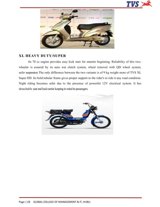 XL HEAVY DUTY/SUPER
        Its 70 cc engine provides easy kick start for smarter beginning. Reliability of this two-
wheeler is assured by its auto wet clutch system, wheel removal with QD wheel system,
safer suspension. The only difference between the two variants is of 9 kg weight more of TVS XL
Super HD. Its bold tubular frame gives proper support to the rider's to ride it any road condition.
Night riding becomes safer due to the presence of powerful 12V electrical system. It has
detachable seat and load carrier keeping in mind its passengers.




Page | 28    GLOBAL COLLEGE OF MANAGEMENT & IT, HUBLI.
 