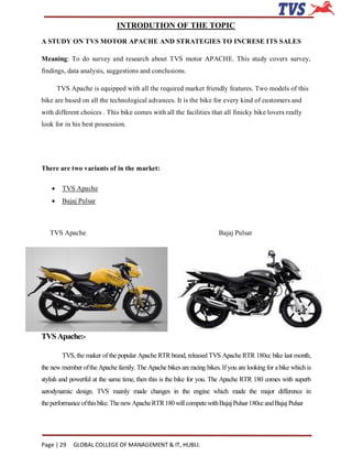 INTRODUTION OF THE TOPIC
A STUDY ON TVS MOTOR APACHE AND STRATEGIES TO INCRESE ITS SALES

Meaning: To do survey and research about TVS motor APACHE. This study covers survey,
findings, data analysis, suggestions and conclusions.

        TVS Apache is equipped with all the required market friendly features. Two models of this
bike are based on all the technological advances. It is the bike for every kind of customers and
with different choices . This bike comes with all the facilities that all finicky bike lovers really
look for in his best possession.




There are two variants of in the market:

        TVS Apache
        Bajaj Pulsar



   TVS Apache                                                           Bajaj Pulsar




TVS Apache:-

         TVS, the maker of the popular Apache RTR brand, released TVS Apache RTR 180cc bike last month,
the new member of the Apache family. The Apache bikes are racing bikes. If you are looking for a bike which is
stylish and powerful at the same time, then this is the bike for you. The Apache RTR 180 comes with superb
aerodynamic design. TVS mainly made changes in the engine which made the major difference in
the performance of this bike. The new Apache RTR 180 will compete with Bajaj Pulsar 180cc and Bajaj Pulsar




Page | 29    GLOBAL COLLEGE OF MANAGEMENT & IT, HUBLI.
 