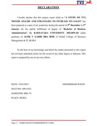 DECLARATION


       I hereby declare that this project report titled as “A STUDY ON TVS
MOTOR APACHE AND STRATEGIES TO INCREASE ITS SALES” has
been prepared as a part of my academics during the period of 5th December to 5th
January for the partial fulfillment of degree of “Bachelor of Business
Administration”, by KARNATAKA UNIVERSITY, DHARWAD under
guidance of ALOK V GADDI BBA HOD of Global College of Business
Management & IT, HUBLI.



       To the best of my knowledge and belief the matter presented in this report
has not been submitted earlier for the award of any other degree or diploma. This
report is prepared by me on my own efforts.




DATE: 15/01/2013                                        SHASHIDHAR WANTI

SEAT NO: 10N11832

SEMESTER: BBA VI

PLACE: HUBLI




Page | 3   GLOBAL COLLEGE OF MANAGEMENT & IT, HUBLI.
 