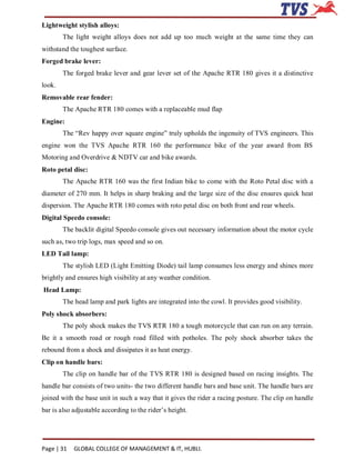 Lightweight stylish alloys:
        The light weight alloys does not add up too much weight at the same time they can
withstand the toughest surface.
Forged brake lever:
        The forged brake lever and gear lever set of the Apache RTR 180 gives it a distinctive
look.
Removable rear fender:
        The Apache RTR 180 comes with a replaceable mud flap
Engine:
        The “Rev happy over square engine” truly upholds the ingenuity of TVS engineers. This
engine won the TVS Apache RTR 160 the performance bike of the year award from BS
Motoring and Overdrive & NDTV car and bike awards.
Roto petal disc:
        The Apache RTR 160 was the first Indian bike to come with the Roto Petal disc with a
diameter of 270 mm. It helps in sharp braking and the large size of the disc ensures quick heat
dispersion. The Apache RTR 180 comes with roto petal disc on both front and rear wheels.
Digital Speedo console:
        The backlit digital Speedo console gives out necessary information about the motor cycle
such as, two trip logs, max speed and so on.
LED Tail lamp:
        The stylish LED (Light Emitting Diode) tail lamp consumes less energy and shines more
brightly and ensures high visibility at any weather condition.
Head Lamp:
        The head lamp and park lights are integrated into the cowl. It provides good visibility.
Poly shock absorbers:
        The poly shock makes the TVS RTR 180 a tough motorcycle that can run on any terrain.
Be it a smooth road or rough road filled with potholes. The poly shock absorber takes the
rebound from a shock and dissipates it as heat energy.
Clip on handle bars:
        The clip on handle bar of the TVS RTR 180 is designed based on racing insights. The
handle bar consists of two units- the two different handle bars and base unit. The handle bars are
joined with the base unit in such a way that it gives the rider a racing posture. The clip on handle
bar is also adjustable according to the rider’s height.




Page | 31   GLOBAL COLLEGE OF MANAGEMENT & IT, HUBLI.
 