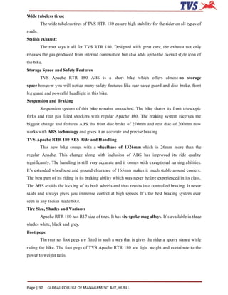 Wide tubeless tires:
         The wide tubeless tires of TVS RTR 180 ensure high stability for the rider on all types of
roads.
Stylish exhaust:
         The roar says it all for TVS RTR 180. Designed with great care, the exhaust not only
releases the gas produced from internal combustion but also adds up to the overall style icon of
the bike.
Storage Space and Safety Features
         TVS Apache RTR 180 ABS is a short bike which offers almost no storage
space however you will notice many safety features like rear saree guard and disc brake, front
leg guard and powerful headlight in this bike.
Suspension and Braking
         Suspension system of this bike remains untouched. The bike shares its front telescopic
forks and rear gas filled shockers with regular Apache 180. The braking system receives the
biggest change and features ABS. Its front disc brake of 270mm and rear disc of 200mm now
works with ABS technology and gives it an accurate and precise braking
TVS Apache RTR 180 ABS Ride and Handling
         This new bike comes with a wheelbase of 1326mm which is 26mm more than the
regular Apache. This change along with inclusion of ABS has improved its ride quality
significantly. The handling is still very accurate and it comes with exceptional turning abilities.
It’s extended wheelbase and ground clearance of 165mm makes it much stable around corners.
The best part of its riding is its braking ability which was never before experienced in its class.
The ABS avoids the locking of its both wheels and thus results into controlled braking. It never
skids and always gives you immense control at high speeds. It’s the best braking system ever
seen in any Indian made bike.
Tire Size, Shades and Variants
         Apache RTR 180 has R17 size of tires. It has six-spoke mag alloys. It’s available in three
shades white, black and grey.
Foot pegs:
         The rear set foot pegs are fitted in such a way that is gives the rider a sporty stance while
riding the bike. The foot pegs of TVS Apache RTR 180 are light weight and contribute to the
power to weight ratio.




Page | 32    GLOBAL COLLEGE OF MANAGEMENT & IT, HUBLI.
 