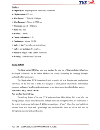 Engine:-
➢Engine type: Single cylinder, air cooled, four stroke.
➢Displacement: 177.4 cc.
➢Max Power: 17.3bhp @ 8500rpm
➢Max Torque: 1.58kgm @ 6500rpm
➢Maximum speed: 124 kmph.
➢Bore: 62.5 mm.
➢Stroke: 57.8 mm.
➢Compression ratio: 9.5:1
➢Carburetor: Mikuni BS-29.
➢Valve train: Two valves, overhead cam.
➢Valves per cylinder: Two valves.
➢Power to weight ratio: 124.08 bhp/tonne.
➢Starting: Electronic and kick start.



Bajaj pulsar

       The Bajaj pulsar DTSi has set a new standard for new era of Kikes in India. It has been
developed exclusively for the Indian Market after closely examining the changing lifestyles
and needs of the consumers.
       The Bajaj pulsar DTSi is equipped with a number of new function and mechanisms,
introduced for the first time in India. It is designed to offer greater functionality, performance,
economy, and easeof handling and maintenance to a wide cross-section of the Indian society.
Features of Bajaj Pulsar – DTSi
New masked front fairing.
       The striking feature of the new DTSi is the new front Bikinifairing. This is one of a kind
fairing giving a unique masked look that makes it stand tall among the crowd. Its illumination is
the best in its class and its looks will kill the competition… if any?. It has clear lens/multi focal
reflector in an oval shape and 2 pilot lamps, one on either side. There are curves built into the
fairing look muscular and aerodynamic.




Page | 34   GLOBAL COLLEGE OF MANAGEMENT & IT, HUBLI.
 