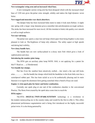 New rectangular swing arm and an increased wheel base.
          A new rectangular section swing arm has been designed which with the increased wheel
base of 1320 mm gives the pulsar extra strength, solidity and makes the high dynamic seven
better.
New rugged and muscular rear shock absorbers.
          The damper body has been increased India meter to make it look more Robust. A ripple
rate spring with a larger wrap diameter gives a smoother ride and absorption on rough surfaces.
The stroke has been increased for more travel. All this translate to better ride quality over smooth
as well as rough surfaces.
New mer tail lamp.
          The pulsar now sports a clear lens tail lamp which apart from being brighter is also more
pleasant to look at. The brightness of lamp only enhances. The safety aspect at high speeds
and during bad visibility.
New classy handle bars.
          The handle bars are now surface-plated in a classy stain fiish which gives a look of
sophistication and class.
Introducing the number plate lamp.
          The DTSi gets an auxiliary plate lamp NOTE: BAL is not applying for a patent for
this!!!! Read on …. u’illunderstand.
New handle bar clamps.
          Part has Even the smallest been attentively crafted…..but mind u the seat still kicks
arise……………but the handle bar clamps which hold the handlebar to the front forks now has a
scratchproof rubber part. This has been styled so as to be aesthetically pleasing and its main
function is to regent the aluminum form getting scratched when a bunch of keys are used.
Engine: 2. twin spark plus for faster and better combustion.
          Currently one spark plug at one end of the combustion chamber is the conventional
Practice. The flame front created by the spark takes some time to reach the
DTSi engine:-
          The DTSi – DIGITAL TWIN SPARK IGNITION technology is a revolution in
the modern motorcycling era in the country today and would be the first to offer it. This offers
phenomenal performance augmentation and is being first introduced on the highly successful
pulsar twins. It is also being patented by




Page | 35     GLOBAL COLLEGE OF MANAGEMENT & IT, HUBLI.
 