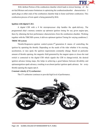 BAL.farthest Portion of the combustion chamber which leads to slower burning of the
air-fuel.Mixture and creates limitations in optimizing the combustionchamber characteristics 2
spark plugs at either ends of the combustion chamber help in faster and better combustion. This
combustion process of twin spark is being patented by BAL


Ignition with digital C.D.I.
       A digital CDI with a 8 bit microprocessor chip handles the spark delivery. The
programmed chip’s memory contains up optimum ignition timing for any given engine rpm,
there by obtaining the best performance characteristics from the combustion chamber. Working
together with the TRICSIII system, it delivers optimum ignition Timing for varying conditions.3.
TRISC III system
       Throttle Responsive ignition control system 3rd generation. It means of controlling the
ignition by operating the throttle. Depending on the needs of the rider whether it be cruising,
acceleration, or max aped, the ignition requirements constantly change. Based on particular
amount of throttle opening, the magnetic field generated by the magnet opens or closes the read
switch is connected to the digital CDI which signals the CDI to change/switch, the desired
ignition advance timing maps, this helps in achieving a good balance between drivability and
optimumignition spark advance, resulting in an almost perfect ignition spark advance for every
throttle opening the engine rpm.4.
Constant velocity (CV) carburetor:
       The CV carburetor continues to provide high level of performance.




Page | 36   GLOBAL COLLEGE OF MANAGEMENT & IT, HUBLI.
 