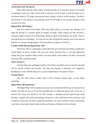 Acceleration and Top Speed:-
        Bajaj claims that the 180cc engine will push the bike to a maximum speed of 136 kmph,
an ambitious claim for a bike of this kind. In practice, you’ll be able to push the bike up to a
maximum speed of 122 kmph, showing that there’s plenty of power in this machine. The bike’s
acceleration is very strong: it can accelerate from 0 to 60 kmph in 5.8 seconds, putting it at the
top end of its class.
Bajaj Pulsar 180 Mileage:-
        The new variant of the Pulsar 180cc has, Bajaj claims, an average fuel mileage of 58
kmpl for driving at a constant speed of roughly 55 kmph. Under testing, the bike provides a
mileage of approximately 45 to 50 km/kmpl, falling to about 38 km/kmpl in city traffic, which is
reasonable but not outstanding – for some drivers; this will push the running costs of the bike too
high for it to remain a budget option. The fuel tank has a capacity of 15 litres.
Comfort While Driving Bajaj Pulsar 180:-
        The Pulsar 180 is a surprisingly comfortable ride, given that previous Pulsar models have
scored badly on driver comfort. The nitro rear shock absorbers have a five-step adjustment
setting that gives excellent riding comfort. On poor-quality road surfaces, the bike’s rear-based
foot pegs offer a good knee-hold.
Safety Features:-
        Like the other new and bigger models of the Pulsar, the pillion seat now has the rear grab
rail for greater comfort and security. The bike also features a powerful, even aggressive
headlamp (12 volts, full DC) that gives a good constant beam at all speeds of travel.
Storage Space:-
        Like the other Pulsar models, there’s little on-board storage space on this sporty
motorbike.
Bajaj Pulsar 180 Suspension:-
        The Bajaj Pulsar 180’s suspension has also been overhauled following on from previous
models. The bike borrows a 37mm fork assembly from its sibling the Pulsar 220. At the rear, it
borrows the swing arm found on the 220 Avenger: a nitrogen-assisted gas-powered shock
absorber, coupled with triple-rated springs, designed to cope with harsh terrain and poor road
conditions. In practice, the bike’s suspension performs very well: it absorbs shocks consistently,
even when at top speed on poor road surfaces, and reduces vibrations to the minimum.




Page | 37    GLOBAL COLLEGE OF MANAGEMENT & IT, HUBLI.
 