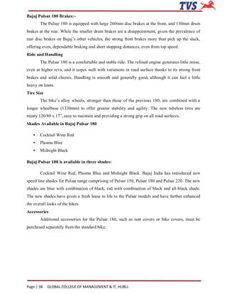 Bajaj Pulsar 180 Brakes:-
       The Pulsar 180 is equipped with large 260mm disc brakes at the front, and 130mm drum
brakes at the rear. While the smaller drum brakes are a disappointment, given the prevalence of
rear disc brakes on Bajaj’s other vehicles, the strong front brakes more than pick up the slack,
offering even, dependable braking and short stopping distances, even from top speed.
Ride and Handling
       The Pulsar 180 is a comfortable and stable ride. The refined engine generates little noise,
even at higher revs, and it copes well with variations in road surface thanks to its strong front
brakes and solid chassis. Handling is smooth and generally good, although it can feel a little
heavy on leans.
Tire Size
       The bike’s alloy wheels, stronger than those of the previous 180, are combined with a
longer wheelbase (1330mm) to offer greater stability and agility. The new tubeless tires are
meaty 120/80 x 17”, easy to maintain and providing a strong grip on all road surfaces.
Shades Available in Bajaj Pulsar 180

   •   Cocktail Wine Red
   •   Plasma Blue
   •   Midnight Black

Bajaj Pulsar 180 is available in three shades:

       Cocktail Wine Red, Plasma Blue and Midnight Black. Bajaj India has introduced new
speed line shades for Pulsar range comprising of Pulsar 150, Pulsar 180 and Pulsar 220. The new
shades are blue with combination of black, red with combination of black and all-black shade.
The new shades have given a fresh lease to life to the Pulsar models and have further enhanced
the overall looks of the bikes.
Accessories
       Additional accessories for the Pulsar 180, such as seat covers or bike covers, must be
purchased separately from the standard bike.




Page | 38   GLOBAL COLLEGE OF MANAGEMENT & IT, HUBLI.
 