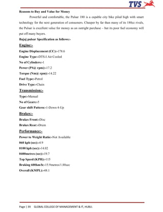 Reasons to Buy and Value for Money
        Powerful and comfortable, the Pulsar 180 is a capable city bike piled high with smart
technology for the next generation of consumers. Cheaper by far than many of its 180cc rivals,
the Pulsar is excellent value for money as an outright purchase – but its poor fuel economy will
put off many buyers.
Bajaj pulsar Specification as follows:-
Engine:-
Engine Displacement (CC):-178.6
Engine Type:-DTS-I Air Cooled
No of Cylinders:-1
Power (PS@ rpm):-17.2
Torque (Nm@ rpm):-14.22
Fuel Type:-Petrol
Drive Type:-Chain
Transmission:-
Type:-Manual
No of Gears:-5
Gear shift Pattern:-1-Down 4-Up
Brakes:-
Brakes Front:-Disc
Brakes Rear:-Drum
Performance:-
Power to Weight Ratio:-Not Available
060 kph (sec):-4.9
0100 kph (sec):-14.02
0400metres (sec):-19.7
Top Speed (KPH):-115
Braking 600km/h:-15.9metres/1.88sec
Overall (KMPL):-48.1




Page | 39   GLOBAL COLLEGE OF MANAGEMENT & IT, HUBLI.
 