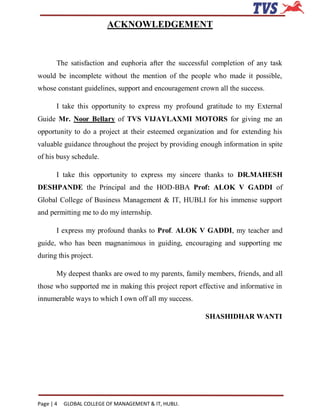 ACKNOWLEDGEMENT



       The satisfaction and euphoria after the successful completion of any task
would be incomplete without the mention of the people who made it possible,
whose constant guidelines, support and encouragement crown all the success.

       I take this opportunity to express my profound gratitude to my External
Guide Mr. Noor Bellary of TVS VIJAYLAXMI MOTORS for giving me an
opportunity to do a project at their esteemed organization and for extending his
valuable guidance throughout the project by providing enough information in spite
of his busy schedule.

       I take this opportunity to express my sincere thanks to DR.MAHESH
DESHPANDE the Principal and the HOD-BBA Prof: ALOK V GADDI of
Global College of Business Management & IT, HUBLI for his immense support
and permitting me to do my internship.

       I express my profound thanks to Prof. ALOK V GADDI, my teacher and
guide, who has been magnanimous in guiding, encouraging and supporting me
during this project.

       My deepest thanks are owed to my parents, family members, friends, and all
those who supported me in making this project report effective and informative in
innumerable ways to which I own off all my success.

                                                       SHASHIDHAR WANTI




Page | 4   GLOBAL COLLEGE OF MANAGEMENT & IT, HUBLI.
 