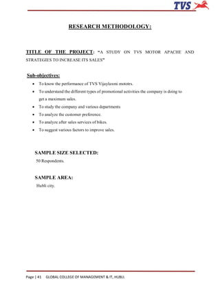 RESEARCH METHODOLOGY:



TITLE OF THE PROJECT: “A STUDY ON TVS MOTOR APACHE AND
STRATEGIES TO INCREASE ITS SALES”


Sub-objectives:
       To know the performance of TVS Vijaylaxmi mototrs.
       To understand the different types of promotional activities the company is doing to
        get a maximum sales.
       To study the company and various departments
       To analyze the customer preference.
       To analyze after sales services of bikes.
       To suggest various factors to improve sales.




       SAMPLE SIZE SELECTED:
       50 Respondents.


       SAMPLE AREA:
       Hubli city.




Page | 41   GLOBAL COLLEGE OF MANAGEMENT & IT, HUBLI.
 