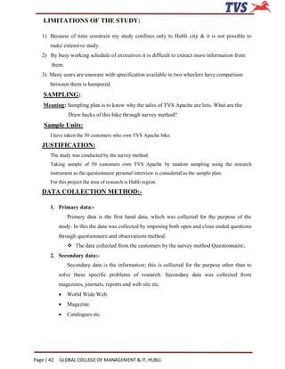 LIMITATIONS OF THE STUDY:

   1) Because of time constrain my study confines only to Hubli city & it is not possible to
       make extensive study.
   2) By busy working schedule of executives it is difficult to extract more information from
        them.
   3) Many users are unaware with specification available in two wheelers have comparison
       between them is hampered.
    SAMPLING:
    Meaning: Sampling plan is to know why the sales of TVS Apache are less. What are the
                Draw backs of this bike through survey method?
    Sample Units:
       I have taken the 50 customers who own TVS Apache bike.
   JUSTIFICATION:
       The study was conducted by the survey method.
       Taking sample of 50 customers own TVS Apache by random sampling using the research
       instrument as the questionnaire personal interview is considered as the sample plan.
       For this project the area of research is Hubli region.
   DATA COLLECTION METHOD:-

       1. Primary data:-
                Primary data is the first hand data, which was collected for the purpose of the
            study. In this the data was collected by imposing both open and close ended questions
            through questionnaire and observations method.
                 The data collected from the customers by the survey method Questionnaire.
       2. Secondary data:-
                Secondary data is the information; this is collected for the purpose other than to
            solve these specific problems of research. Secondary data was collected from
            magazines, journals, reports and web site etc.
               World Wide Web.
               Magazine.
               Catalogues etc.




Page | 42   GLOBAL COLLEGE OF MANAGEMENT & IT, HUBLI.
 