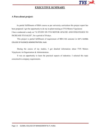 EXECUTIVE SUMMARY


A Para about project:


      As partial fulfillments of BBA course as per university curriculum this project report has
been prepared. I got the opportunity to do my in-plant training at TVS Motors Vijaylaxmi
I have conducted a study on “A STUDY ON TVS MOTOR APACHE AND STRATEGIES TO
INCREASE ITS SALES”, for a period of 30 days.
       This project is partial fulfillment of requirement of BBA 6th semester in GEF’s GLOBAL
COLLEGE OF BUSINESS ADMINISTRATION, Hubli.


       During the course of my studies, I got detailed information about TVS Motors
Vijaylaxmi, its Organization & Administration.
       It was an opportunity to learn the practical aspects of industries. I selected this topic
concerned to company requirements.




Page | 5   GLOBAL COLLEGE OF MANAGEMENT & IT, HUBLI.
 