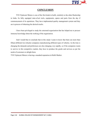 CONCLUSION

       TVS Vijalaxmi Motors is one of the first kinds in hubli, similarly to the other Dealership
in India. Its fully equipped state-of-art tools, equipments, spares and parts from the day if
commencement of its operations. They have implemented quality management system and they
are in process of obtaining the desired results.


       I have been privileged to study the esteemed organization that has helped me to procure
immense knowledge about the working of the organization.


       And I would like to conclude that in this study I came to know that there are more than
fifteen different two-wheeler companies manufacturing different types of vehicles. As the time is
changing the demands and preferences are also changing very rapidly, so if the companies wants
to survive in this competitive market, they have to produce the goods and services as per the
needs of customers to delight them.
TVS Vijalaxmi Motors is having a standard reputation in Hubli Market.




Page | 62   GLOBAL COLLEGE OF MANAGEMENT & IT, HUBLI.
 