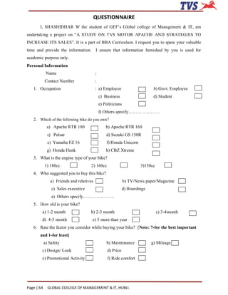 QUESTIONNAIRE
       I, SHASHIDHAR W the student of GEF’s Global college of Management & IT, am
undertaking a project on “A STUDY ON TVS MOTOR APACHE AND STRATEGIES TO
INCREASE ITS SALES”. It is a part of BBA Curriculum. I request you to spare your valuable
time and provide the information. I ensure that information furnished by you is used for
academic purpose only.
Personal Information
             Name                         :
            Contact Number                :
   1. Occupation                          : a) Employee                       b) Govt. Employee
                                              c) Business                     d) Student
                                              e) Politicians
                                              f) Others specify…………………
   2. Which of the following bike do you own?
             a) Apache RTR 180                    b) Apache RTR 160
              c) Pulsar                           d) Suzuki GS 150R
              e) Yamaha FZ 16                     f) Honda Unicorn
             g) Honda Hunk                        h) CBZ Xtreme
   3. What is the engine type of your bike?
            1) 180cc                  2) 160cc                         3)150cc
   4. Who suggested you to buy this bike?
               a) Friends and relatives                        b) TV/News paper/Magazine
                c) Sales executive                            d) Hoardings
                e) Others specify…………………
   5. How old is your bike?
        a) 1-2 month                 b) 2-3 month                                c) 3-4month
        d) 4-5 month                  e) 5 more than year
   6. Rate the factor you consider while buying your bike? [Note: 7-for the best important
       and 1-for least]
            a) Safety                             b) Maintenance             g) Mileage
        c) Design/ Look                            d) Price
        e) Promotional Activity                    f) Ride comfort




Page | 64     GLOBAL COLLEGE OF MANAGEMENT & IT, HUBLI.
 